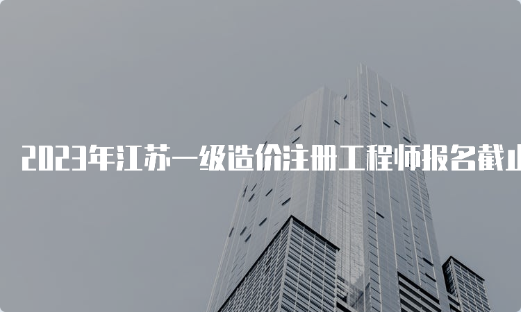 2023年江苏一级造价注册工程师报名截止时间：8月25日