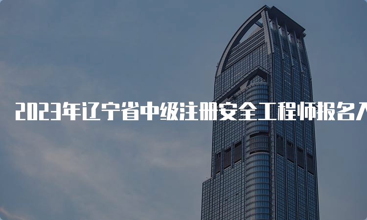 2023年辽宁省中级注册安全工程师报名入口8月21日已开通