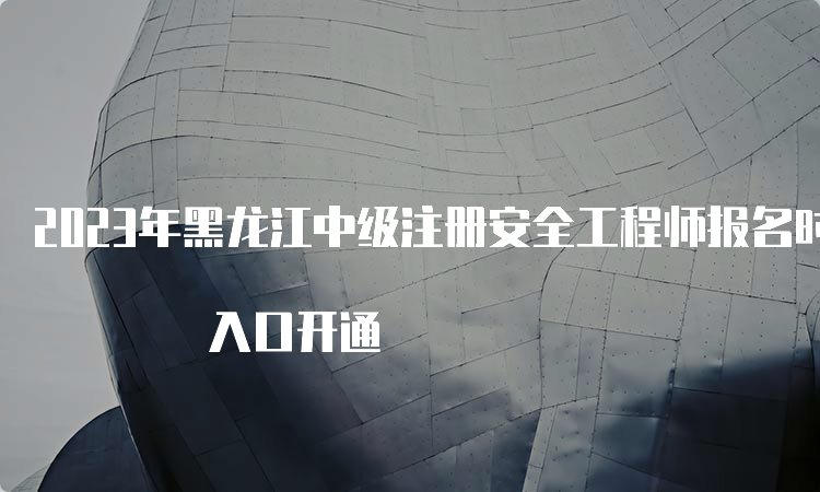 2023年黑龙江中级注册安全工程师报名时间8月21日开始 入口开通