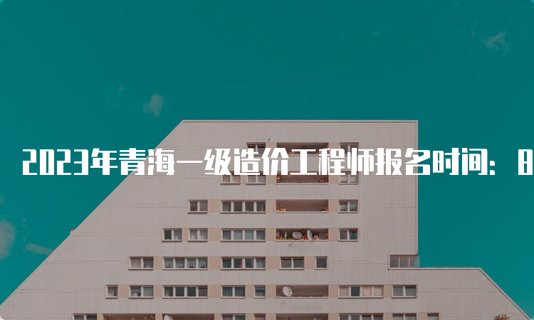 2023年青海一级造价工程师报名时间：8月28日前