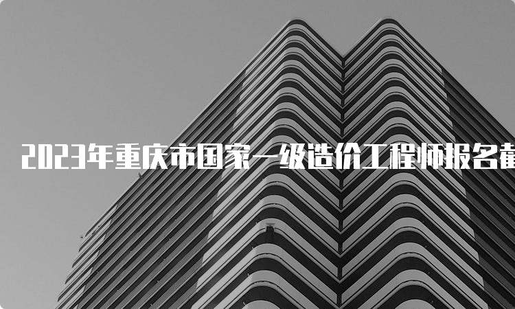 2023年重庆市国家一级造价工程师报名截止时间：8月28日