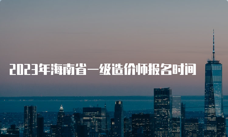 2023年海南省一级造价师报名时间