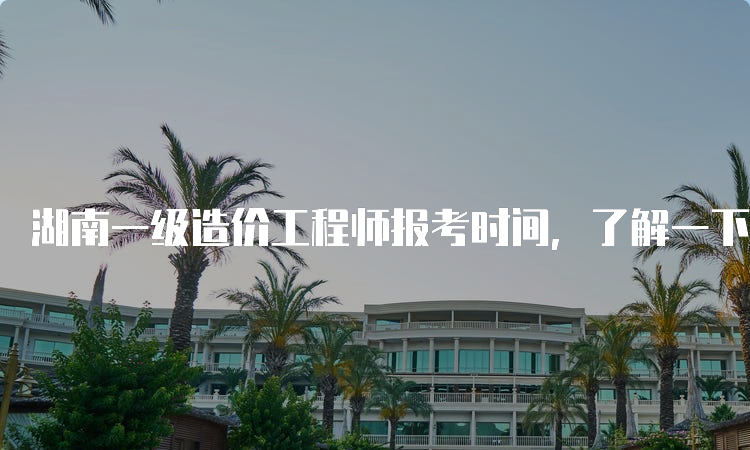 湖南一级造价工程师报考时间，了解一下！