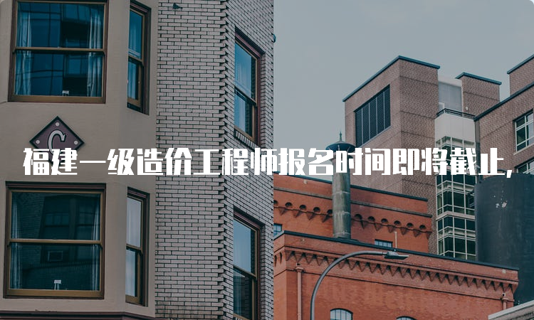 福建一级造价工程师报名时间即将截止，赶快行动吧！