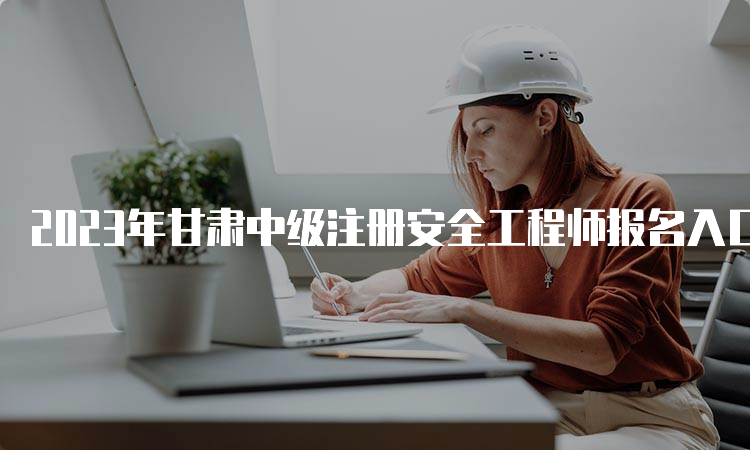 2023年甘肃中级注册安全工程师报名入口已开通