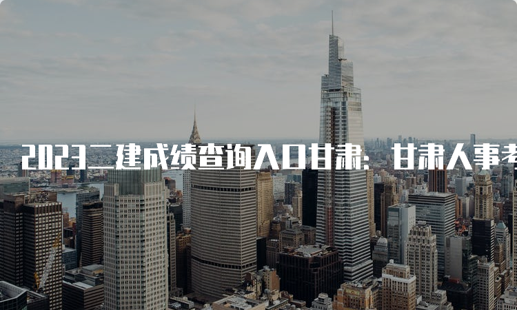 2023二建成绩查询入口甘肃：甘肃人事考试网