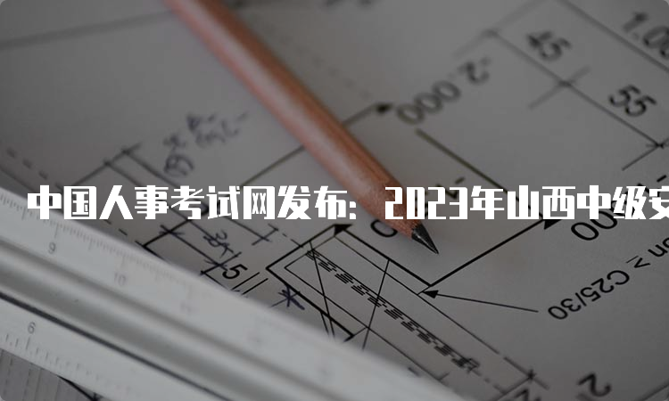 中国人事考试网发布：2023年山西中级安全注册工程师报名入口已开通