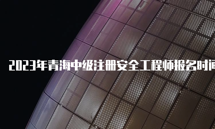 2023年青海中级注册安全工程师报名时间：8月25日9时至9月4日18时