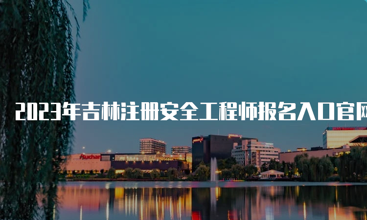 2023年吉林注册安全工程师报名入口官网已开通