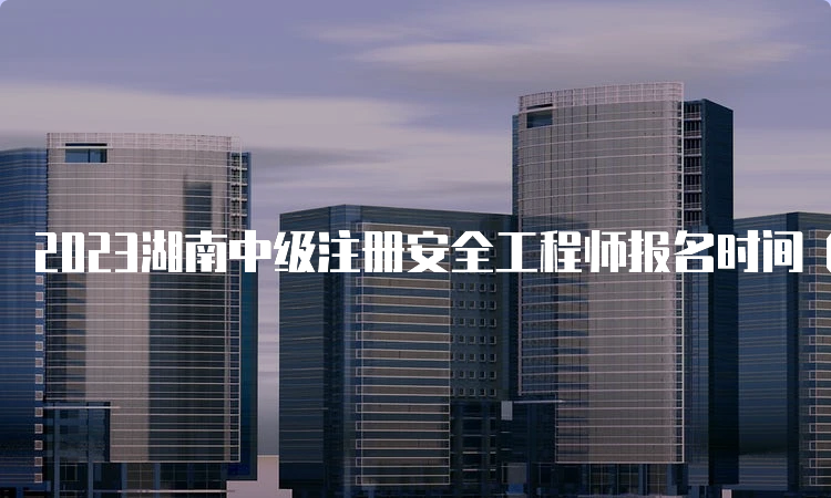 2023湖南中级注册安全工程师报名时间（8月25日9:00-9月3日17:00）