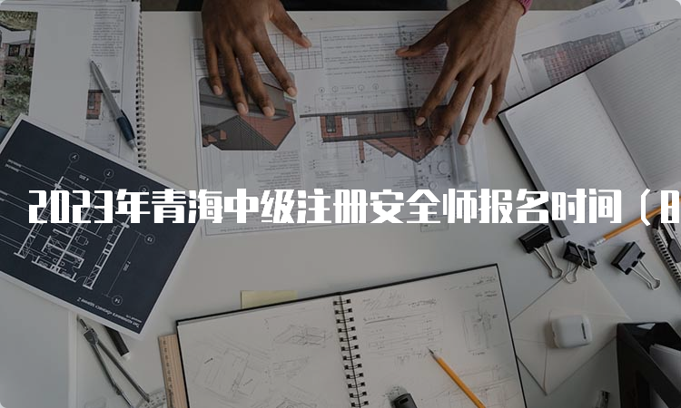 2023年青海中级注册安全师报名时间（8月25日9时至9月4日18时）