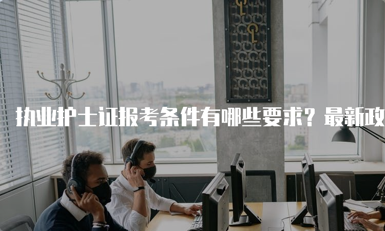 执业护士证报考条件有哪些要求？最新政策解析