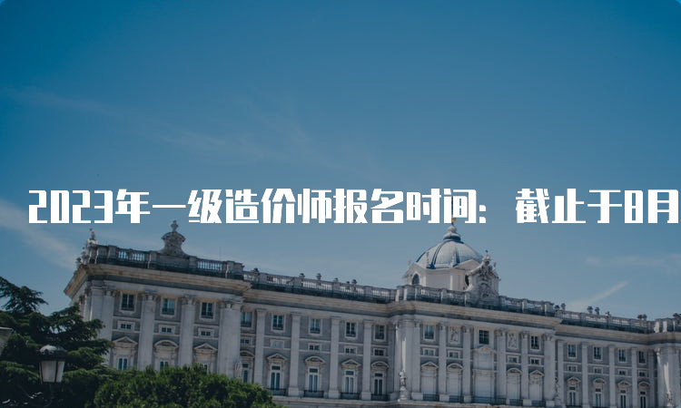 2023年一级造价师报名时间：截止于8月下旬