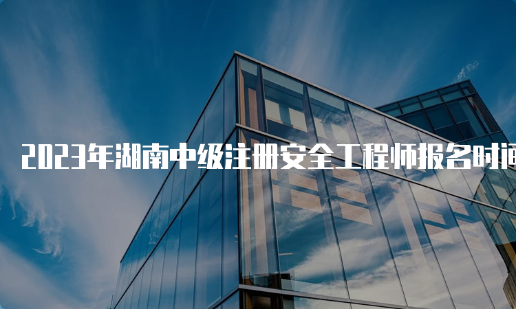 2023年湖南中级注册安全工程师报名时间公布：8月25日9:00-9月3日17:00