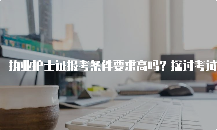 执业护士证报考条件要求高吗？探讨考试改革与提高合格率的路径