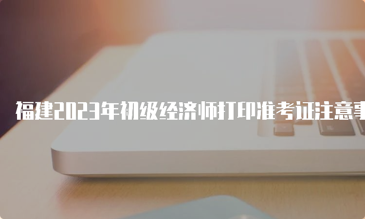 福建2023年初级经济师打印准考证注意事项