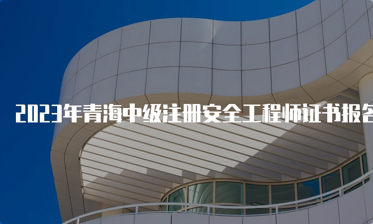 2023年青海中级注册安全工程师证书报名时间：8月25日9时至9月4日18时