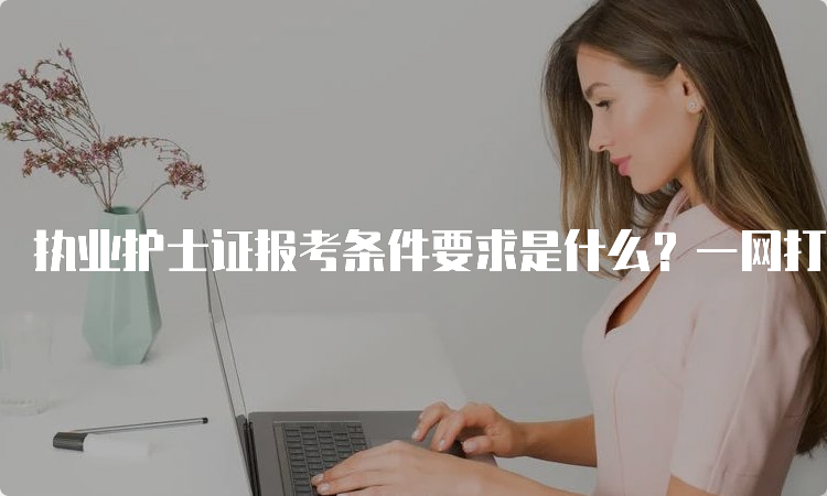 执业护士证报考条件要求是什么？一网打尽！