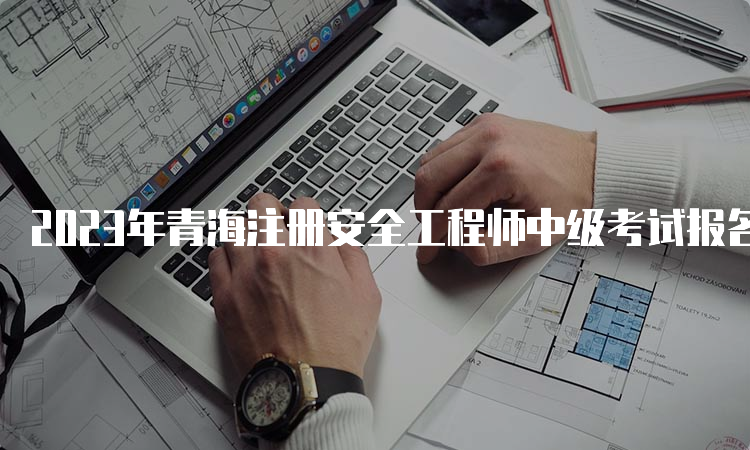 2023年青海注册安全工程师中级考试报名时间：8月25日9时至9月4日18时