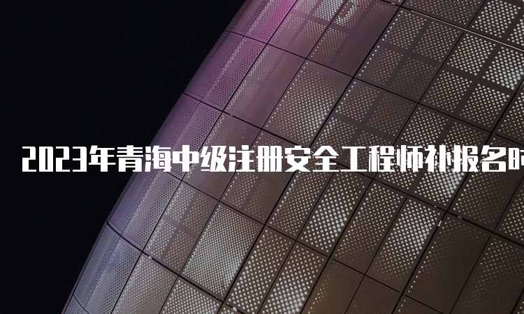 2023年青海中级注册安全工程师补报名时间公布：9月5日至9月10日