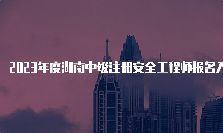 2023年度湖南中级注册安全工程师报名入口已开通