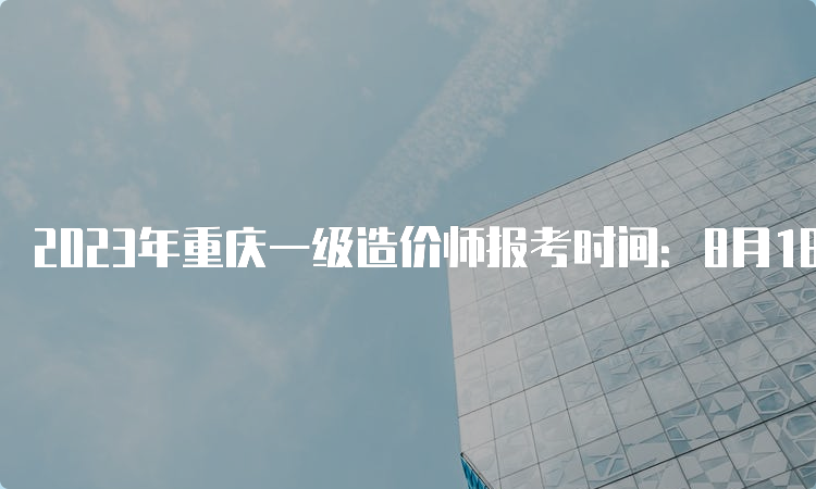 2023年重庆一级造价师报考时间：8月18日-28日