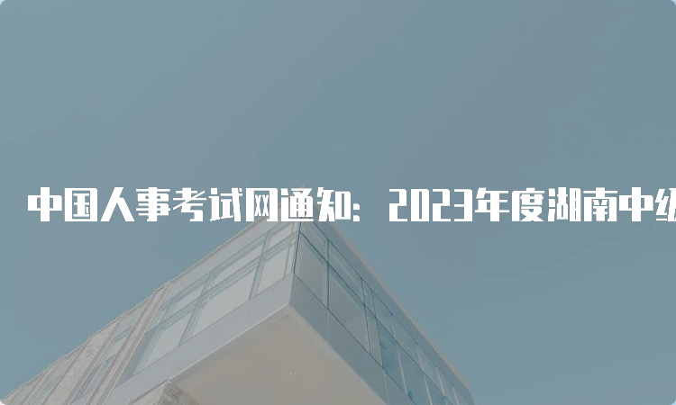 中国人事考试网通知：2023年度湖南中级注册安全工程师报名入口已开通