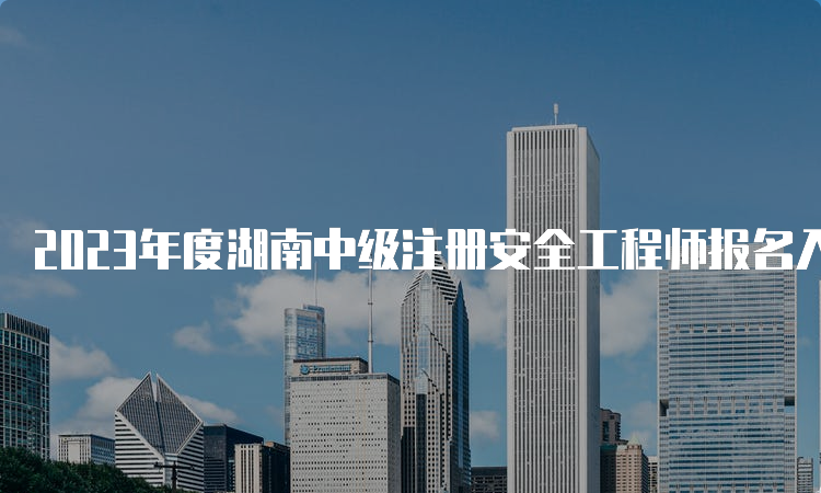 2023年度湖南中级注册安全工程师报名入口8月25日开通