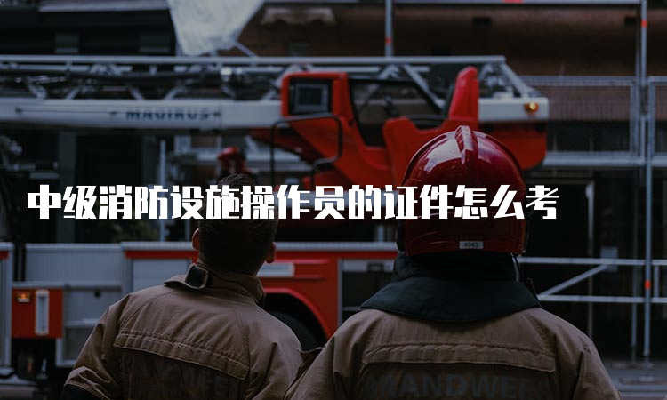 中级消防设施操作员的证件怎么考