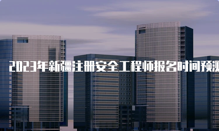 2023年新疆注册安全工程师报名时间预测及报名入口开通