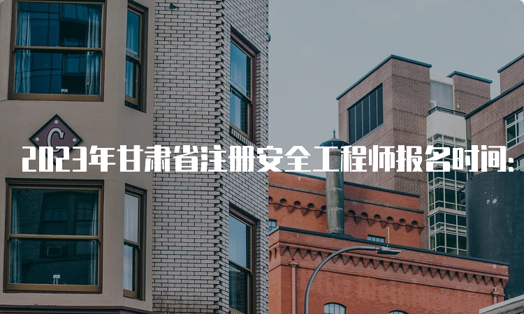 2023年甘肃省注册安全工程师报名时间：8月22日09:00至9月1日18:00