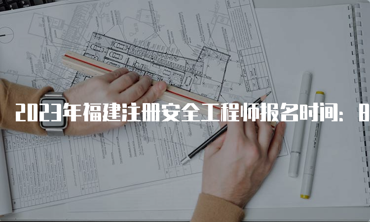 2023年福建注册安全工程师报名时间：8月21日至8月30日