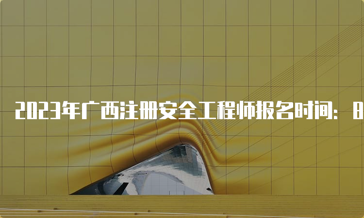 2023年广西注册安全工程师报名时间：8月18日8:00至8月28日17:00