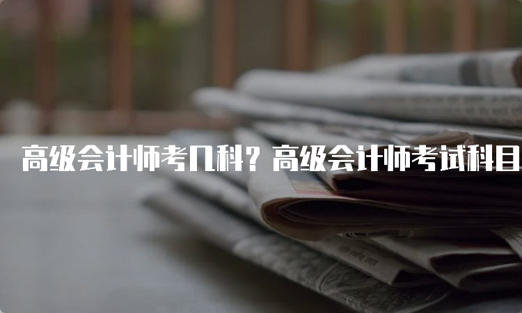 高级会计师考几科？高级会计师考试科目分析