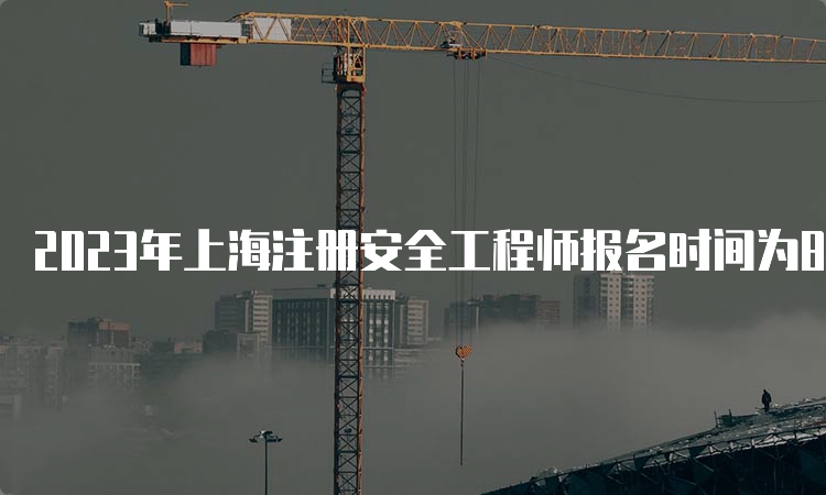 2023年上海注册安全工程师报名时间为8月16日10:00-8月25日16:00