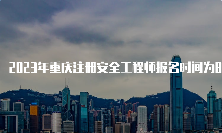 2023年重庆注册安全工程师报名时间为8月21日9:00至8月30日17:00