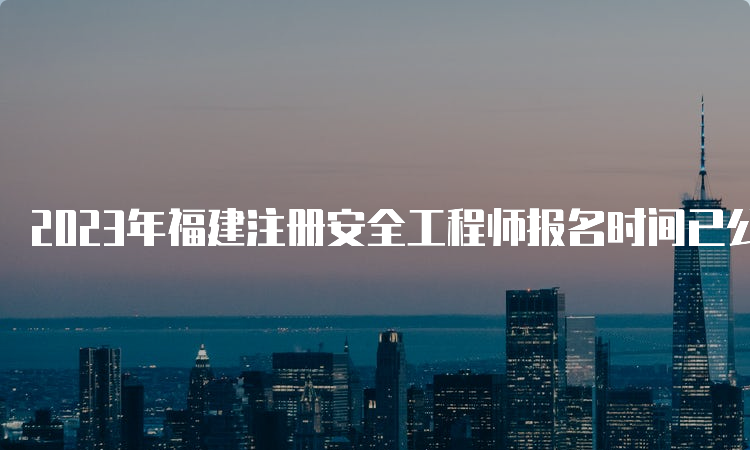 2023年福建注册安全工程师报名时间已公布：8月21日至8月30日