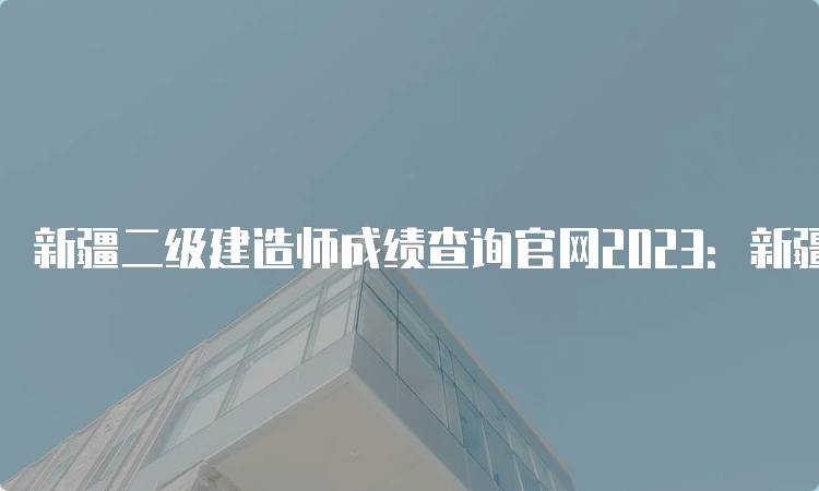 新疆二级建造师成绩查询官网2023：新疆人事考试中心