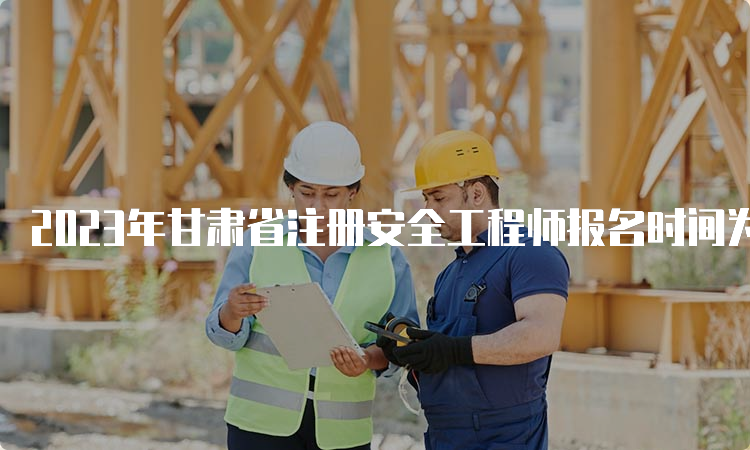 2023年甘肃省注册安全工程师报名时间为8月22日09:00至9月1日18:00