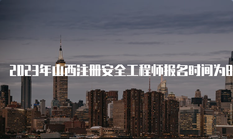 2023年山西注册安全工程师报名时间为8月23日至9月2日