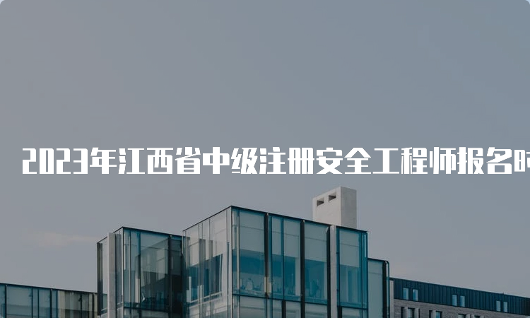 2023年江西省中级注册安全工程师报名时间8月28日17时截止