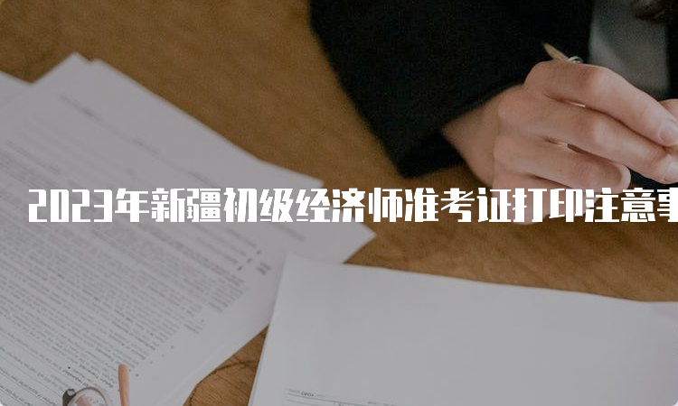 2023年新疆初级经济师准考证打印注意事项官网查询