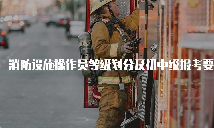 消防设施操作员等级划分及初中级报考要求说明