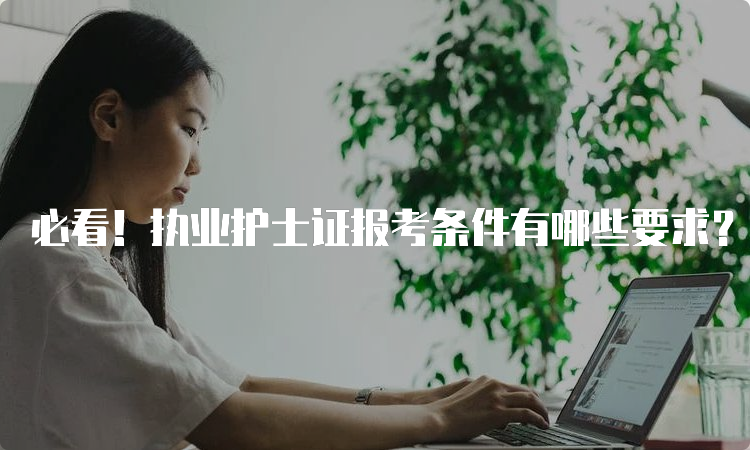 必看！执业护士证报考条件有哪些要求？2023年最全解读！