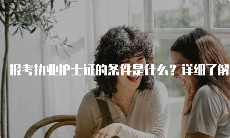 报考执业护士证的条件是什么？详细了解一下