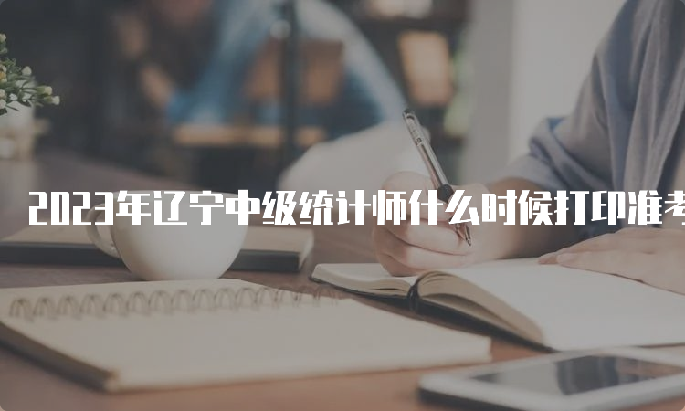 2023年辽宁中级统计师什么时候打印准考证