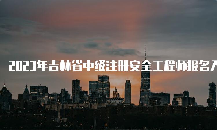 2023年吉林省中级注册安全工程师报名入口8月30日将关闭