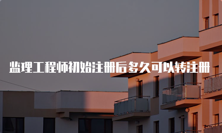 监理工程师初始注册后多久可以转注册