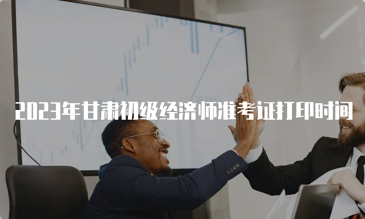 2023年甘肃初级经济师准考证打印时间