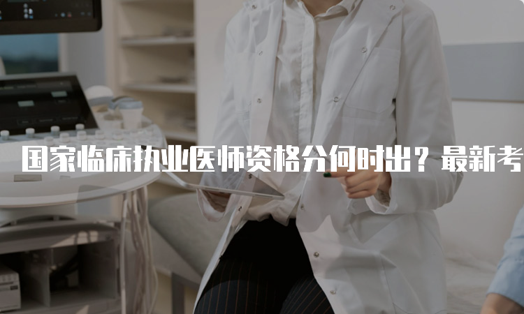 国家临床执业医师资格分何时出？最新考试时间安排解读